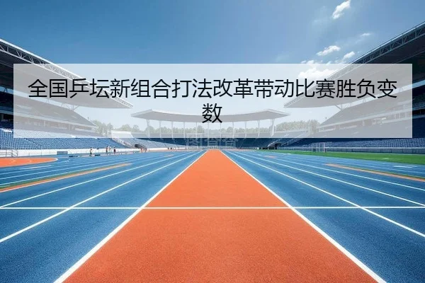 全国乒坛新组合打法改革带动比赛胜负变数